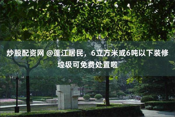 炒股配资网 @蓬江居民，6立方米或6吨以下装修垃圾可免费处置啦