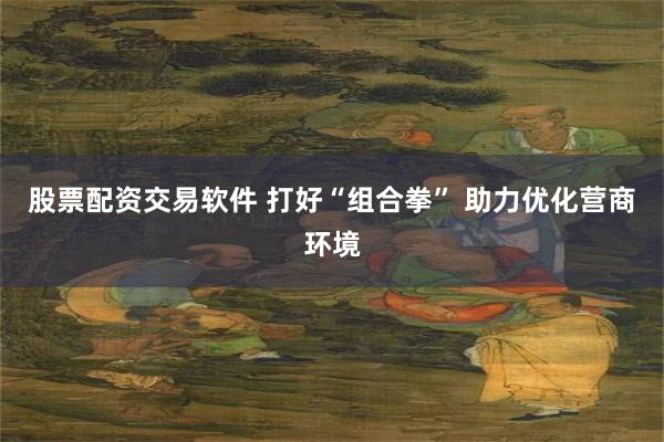 股票配资交易软件 打好“组合拳” 助力优化营商环境