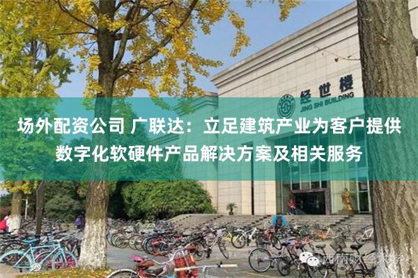 场外配资公司 广联达：立足建筑产业为客户提供数字化软硬件产品解决方案及相关服务