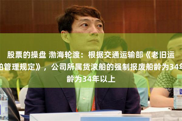 股票的操盘 渤海轮渡：根据交通运输部《老旧运输船舶管理规定》，公司所属货滚船的强制报废船龄为34年以上