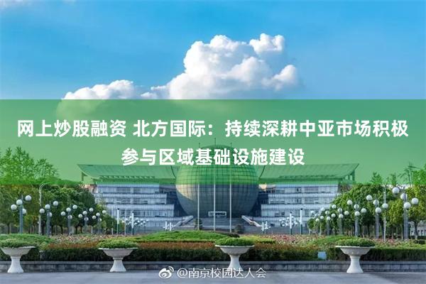 网上炒股融资 北方国际：持续深耕中亚市场积极参与区域基础设施建设