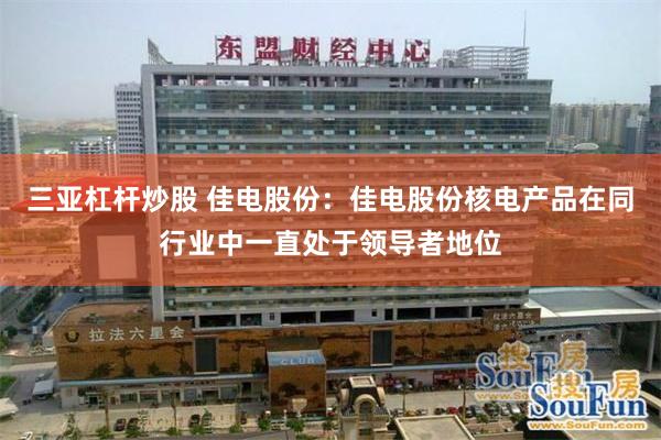 三亚杠杆炒股 佳电股份:佳电股份核电产品在同行业中一直处于领导者地位