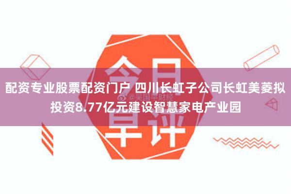 配资专业股票配资门户 四川长虹子公司长虹美菱拟投资8.77亿元建设智慧家电产业园