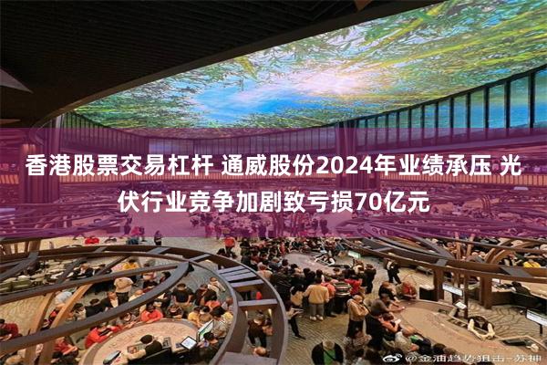 香港股票交易杠杆 通威股份2024年业绩承压 光伏行业竞争加剧致亏损70亿元
