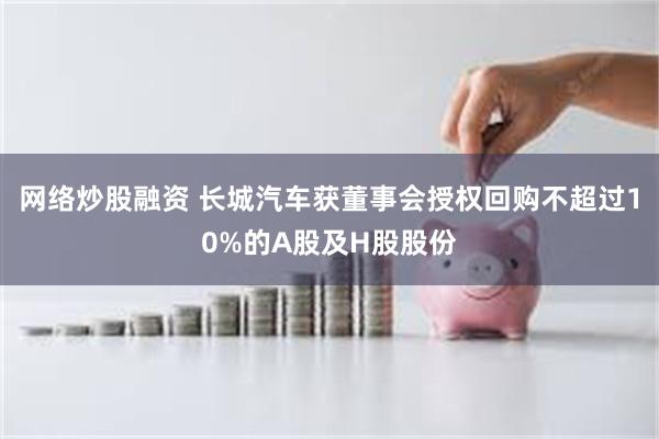 网络炒股融资 长城汽车获董事会授权回购不超过10%的A股及H股股份