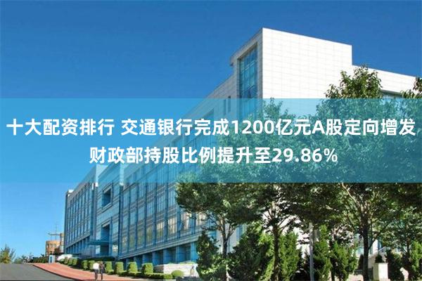 十大配资排行 交通银行完成1200亿元A股定向增发 财政部持股比例提升至29.86%