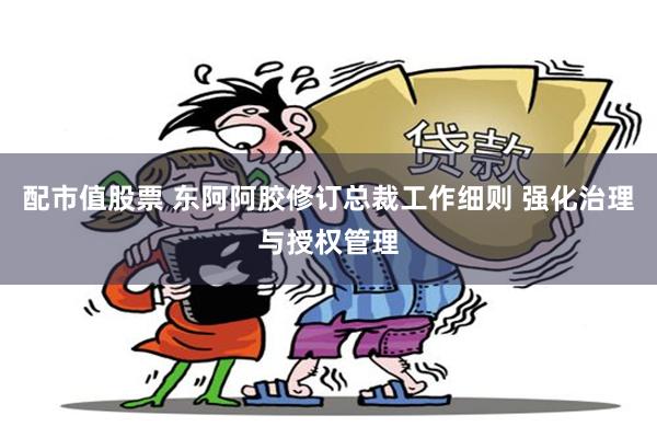 配市值股票 东阿阿胶修订总裁工作细则 强化治理与授权管理