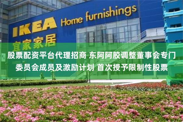 股票配资平台代理招商 东阿阿胶调整董事会专门委员会成员及激励计划 首次授予限制性股票