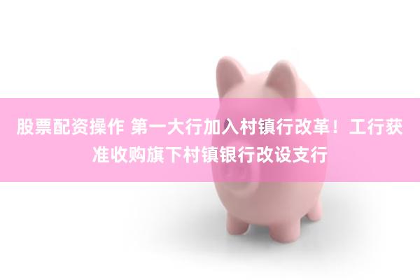 股票配资操作 第一大行加入村镇行改革！工行获准收购旗下村镇银行改设支行