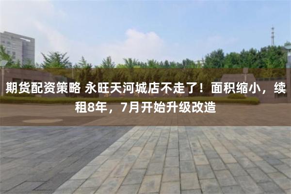 期货配资策略 永旺天河城店不走了！面积缩小，续租8年，7月开始升级改造