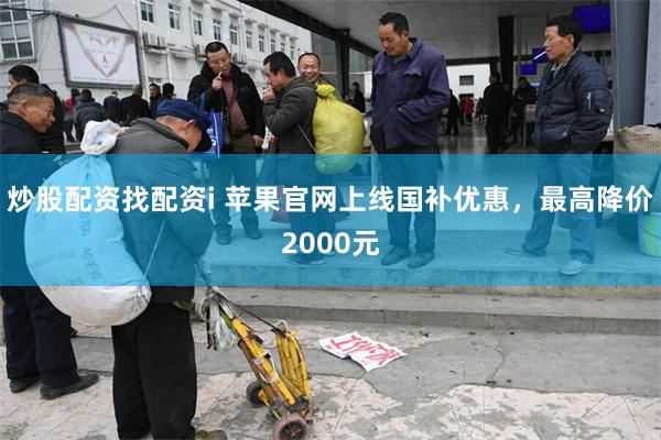 炒股配资找配资i 苹果官网上线国补优惠，最高降价2000元