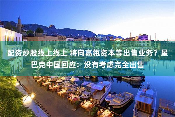 配资炒股线上线上 将向高瓴资本等出售业务?星巴克中国回应:没有考虑完全出售