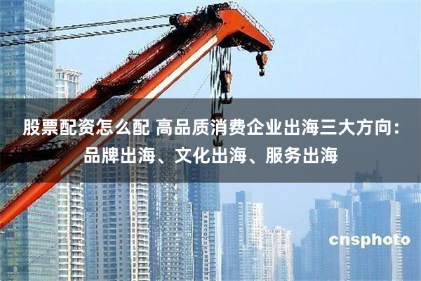 股票配资怎么配 高品质消费企业出海三大方向：品牌出海、文化出海、服务出海