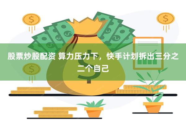 股票炒股配资 算力压力下，快手计划拆出三分之二个自己