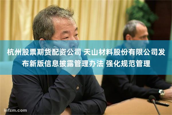 杭州股票期货配资公司 天山材料股份有限公司发布新版信息披露管理办法 强化规范管理