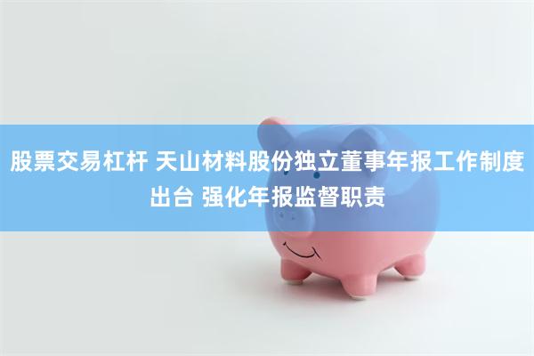 股票交易杠杆 天山材料股份独立董事年报工作制度出台 强化年报监督职责