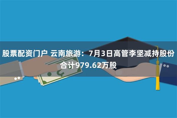 股票配资门户 云南旅游：7月3日高管李坚减持股份合计979.62万股
