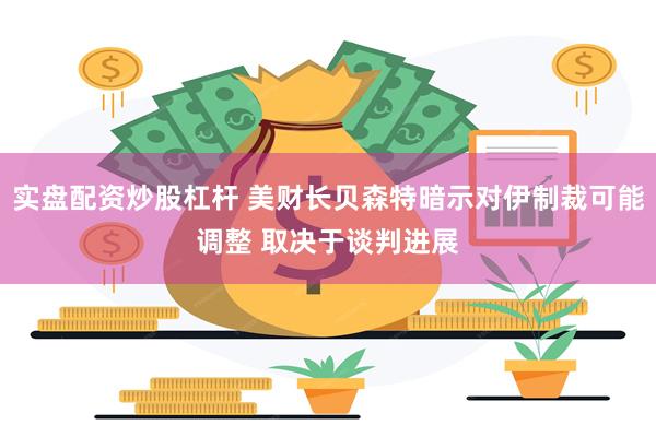 实盘配资炒股杠杆 美财长贝森特暗示对伊制裁可能调整 取决于谈判进展