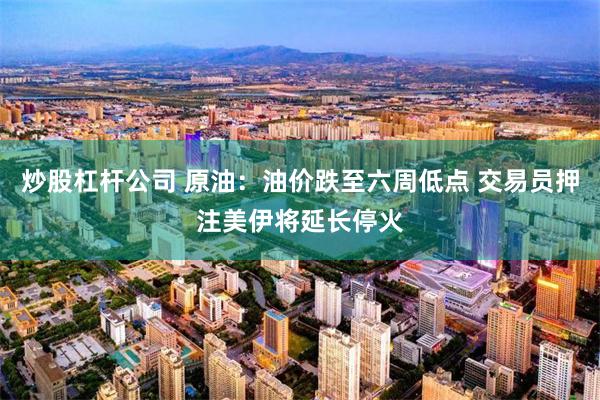 炒股杠杆公司 原油：油价跌至六周低点 交易员押注美伊将延长停火