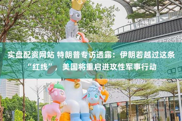 实盘配资网站 特朗普专访透露：伊朗若越过这条“红线”，美国将重启进攻性军事行动