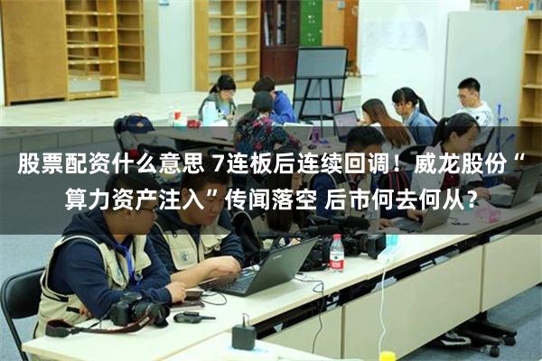 股票配资什么意思 7连板后连续回调！威龙股份“算力资产注入”传闻落空 后市何去何从？