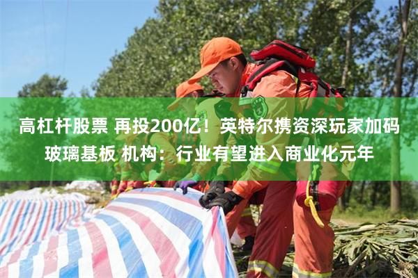 高杠杆股票 再投200亿！英特尔携资深玩家加码玻璃基板 机构：行业有望进入商业化元年