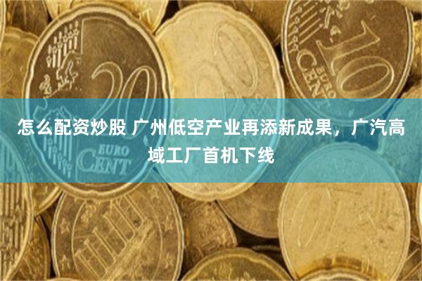 怎么配资炒股 广州低空产业再添新成果，广汽高域工厂首机下线