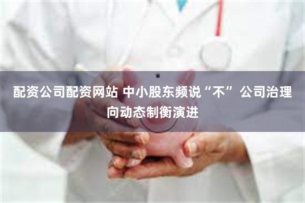 配资公司配资网站 中小股东频说“不” 公司治理向动态制衡演进