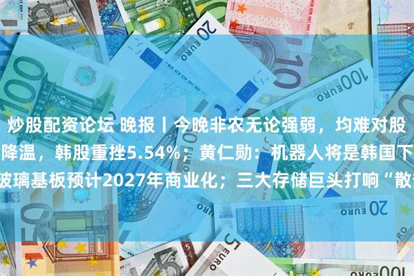 炒股配资论坛 晚报丨今晚非农无论强弱，均难对股市构成净利好；AI热潮降温，韩股重挫5.54%；黄仁勋：机器人将是韩国下一大核心产业；玻璃基板预计2027年商业化；三大存储巨头打响“散热保卫战”；美券商大幅降低SpaceX打新门槛