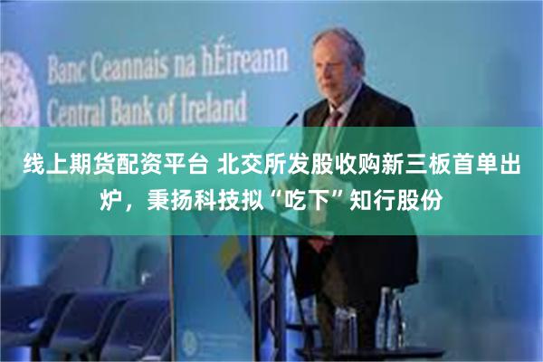线上期货配资平台 北交所发股收购新三板首单出炉，秉扬科技拟“吃下”知行股份