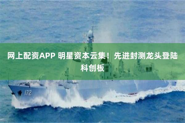网上配资APP 明星资本云集！先进封测龙头登陆科创板