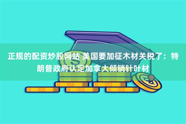 正规的配资炒股网站 美国要加征木材关税了：特朗普政府认定加拿大倾销针叶材