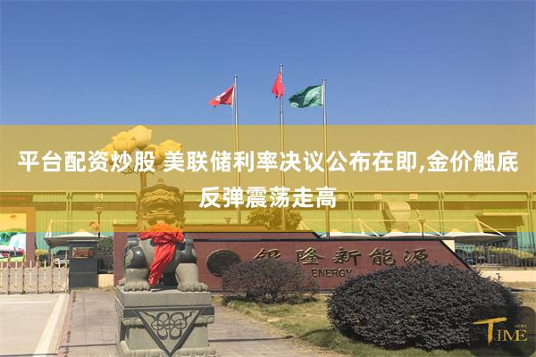 平台配资炒股 美联储利率决议公布在即,金价触底反弹震荡走高