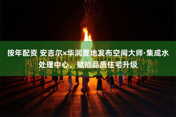按年配资 安吉尔×华润置地发布空间大师·集成水处理中心，赋能品质住宅升级