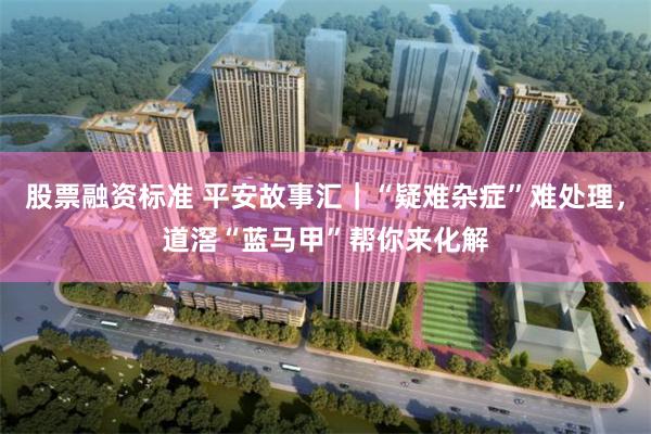 股票融资标准 平安故事汇|“疑难杂症”难处理,道滘“蓝马甲”帮你来化解