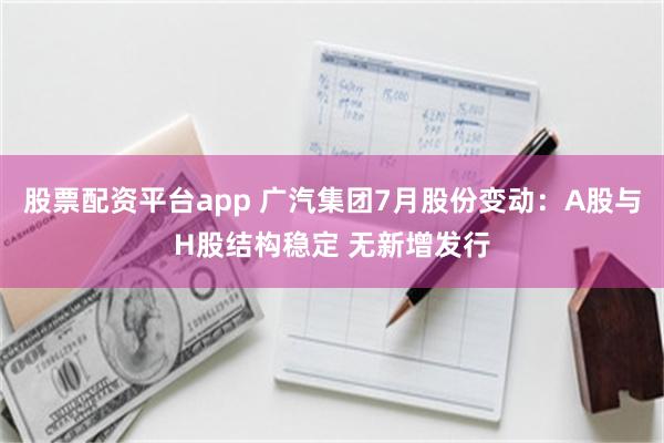 股票配资平台app 广汽集团7月股份变动：A股与H股结构稳定 无新增发行