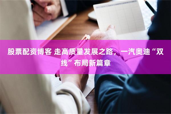 股票配资博客 走高质量发展之路，一汽奥迪“双线”布局新篇章