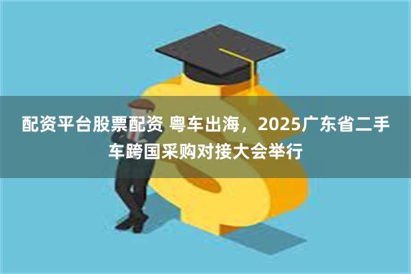 配资平台股票配资 粤车出海，2025广东省二手车跨国采购对接大会举行