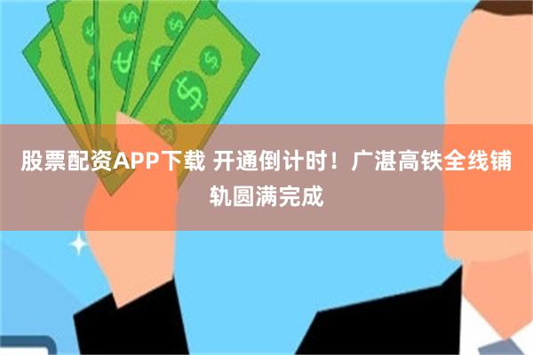 股票配资APP下载 开通倒计时！广湛高铁全线铺轨圆满完成