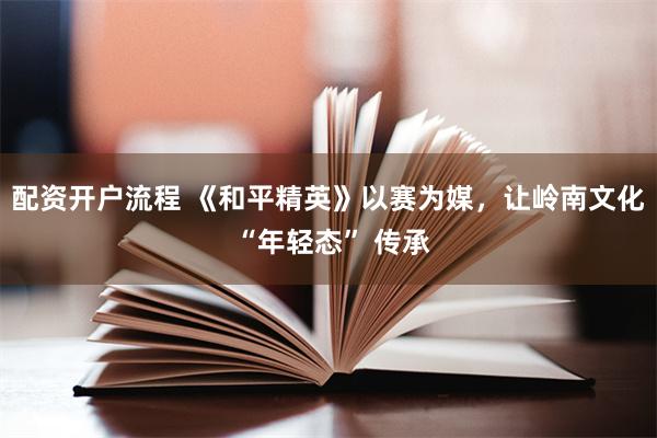 配资开户流程 《和平精英》以赛为媒，让岭南文化 “年轻态” 传承