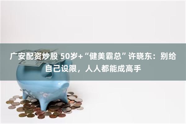 广安配资炒股 50岁+“健美霸总”许晓东：别给自己设限，人人都能成高手