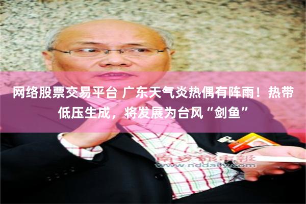 网络股票交易平台 广东天气炎热偶有阵雨！热带低压生成，将发展为台风“剑鱼”