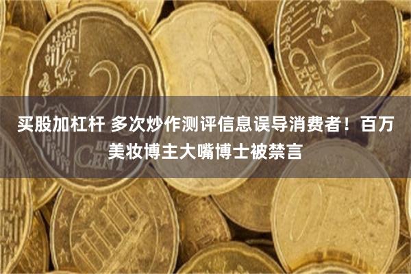 买股加杠杆 多次炒作测评信息误导消费者！百万美妆博主大嘴博士被禁言