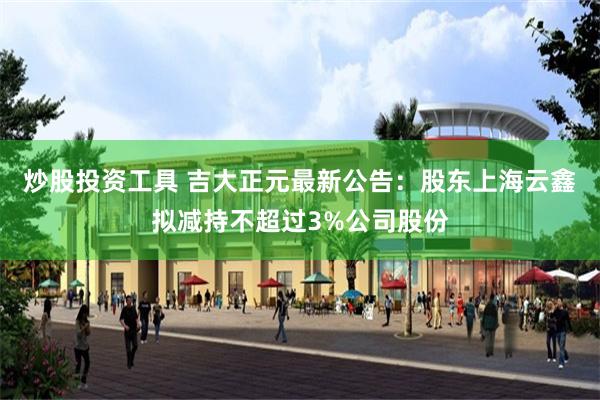 炒股投资工具 吉大正元最新公告：股东上海云鑫拟减持不超过3%公司股份