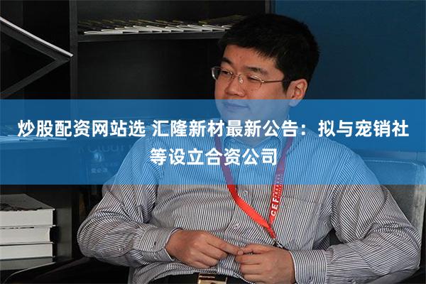 炒股配资网站选 汇隆新材最新公告：拟与宠销社等设立合资公司