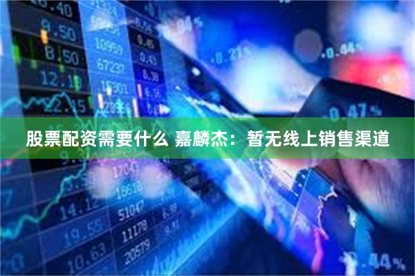 股票配资需要什么 嘉麟杰：暂无线上销售渠道