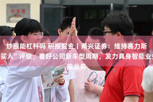 炒股能杠杆吗 研报掘金丨甬兴证券：维持赛力斯“买入”评级，看好公司新车型周期，发力具身智能业务