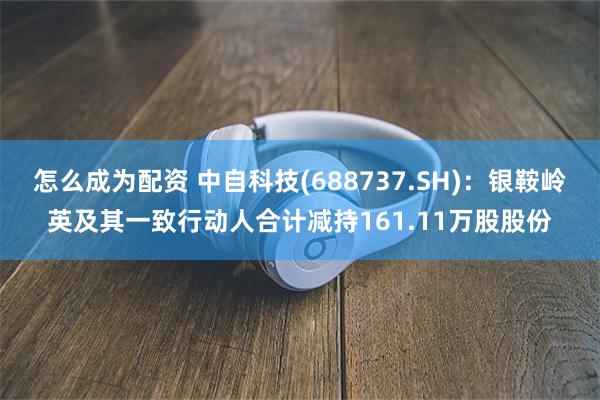 怎么成为配资 中自科技(688737.SH)：银鞍岭英及其一致行动人合计减持161.11万股股份