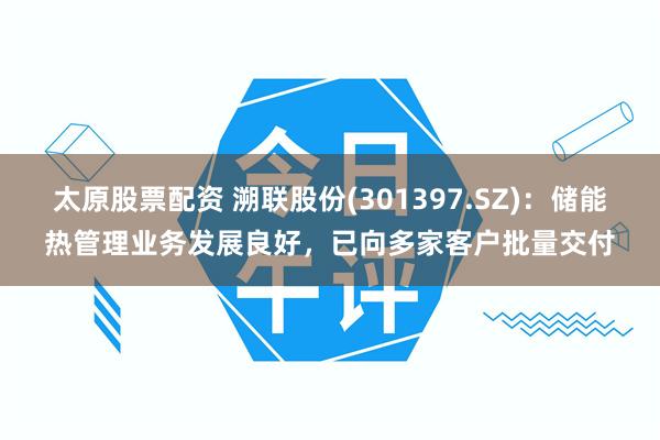 太原股票配资 溯联股份(301397.SZ)：储能热管理业务发展良好，已向多家客户批量交付