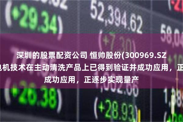 深圳的股票配资公司 恒帅股份(300969.SZ)：谐波磁场电机技术在主动清洗产品上已得到验证并成功应用，正逐步实现量产